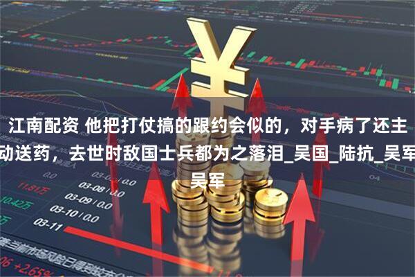 江南配资 他把打仗搞的跟约会似的，对手病了还主动送药，去世时敌国士兵都为之落泪_吴国_陆抗_吴军