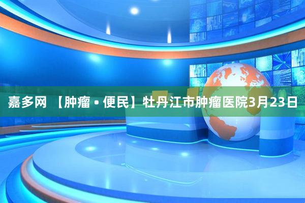 嘉多网 【肿瘤 • 便民】牡丹江市肿瘤医院3月23日
