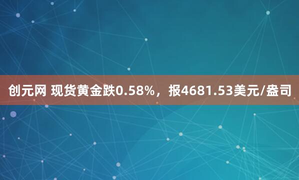创元网 现货黄金跌0.58%，报4681.53美元/盎司